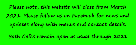 Please note, this website will close from March 2021. Please follow us on Facebook for news and updates along with menus and contact details. 
Both Cafes remain open as usual through 2021